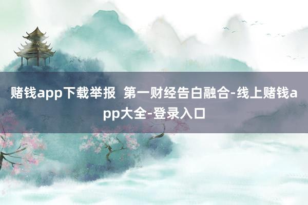 賭錢app下載舉報  第一財經告白融合-線上賭錢app大全-登錄入口