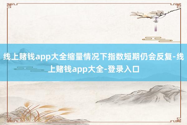 線上賭錢app大全縮量情況下指數短期仍會反復-線上賭錢app大全-登錄入口