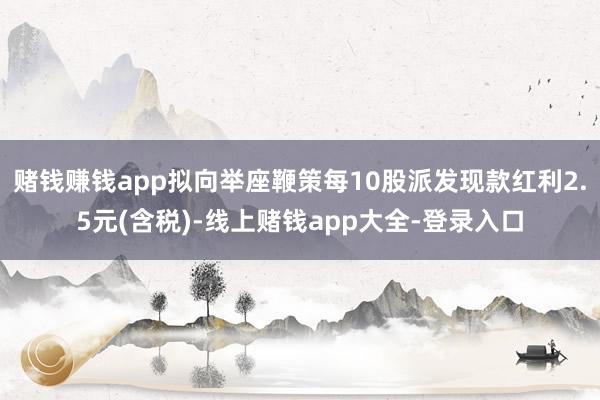 賭錢賺錢app擬向舉座鞭策每10股派發現款紅利2.5元(含稅)-線上賭錢app大全-登錄入口