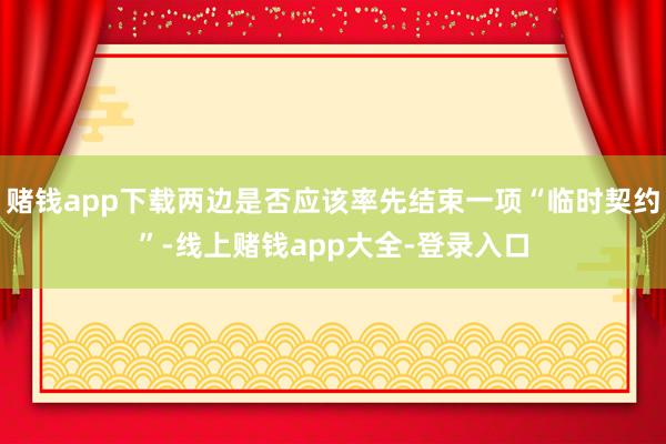 賭錢app下載兩邊是否應該率先結束一項“臨時契約”-線上賭錢app大全-登錄入口